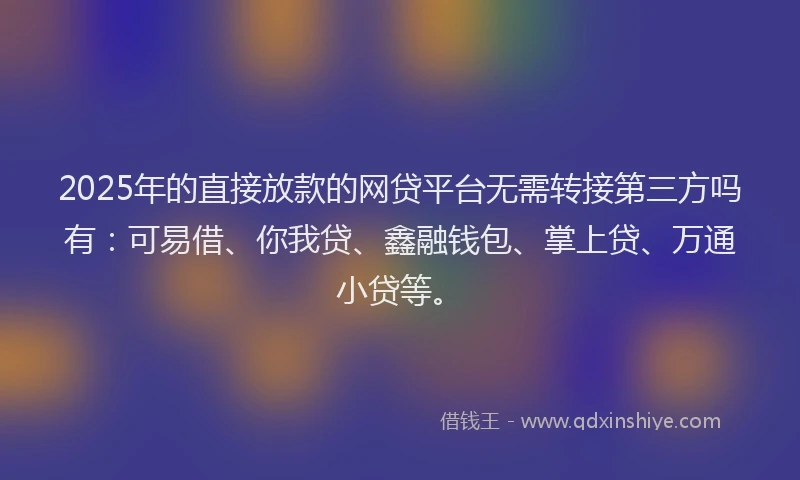 2025年的直接放款的网贷平台无需转接第三方吗有：可易借、你我贷、鑫融钱包、掌上贷、万通小贷等。