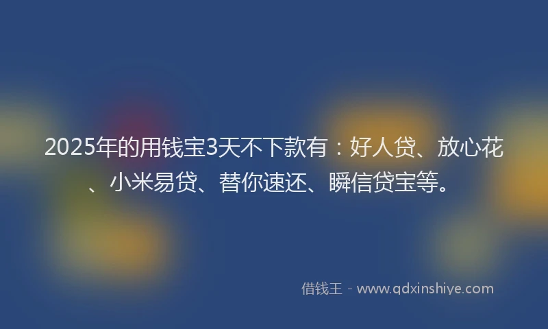 2025年的用钱宝3天不下款有：好人贷、放心花、小米易贷、替你速还、瞬信贷宝等。