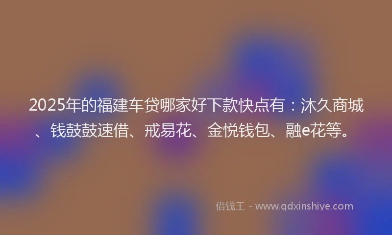 2025年的福建车贷哪家好下款快点有：沐久商城、钱鼓鼓速借、戒易花、金悦钱包、融e花等。