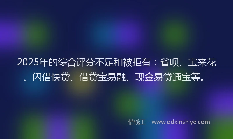 2025年的综合评分不足和被拒有：省呗、宝来花、闪借快贷、借贷宝易融、现金易贷通宝等。