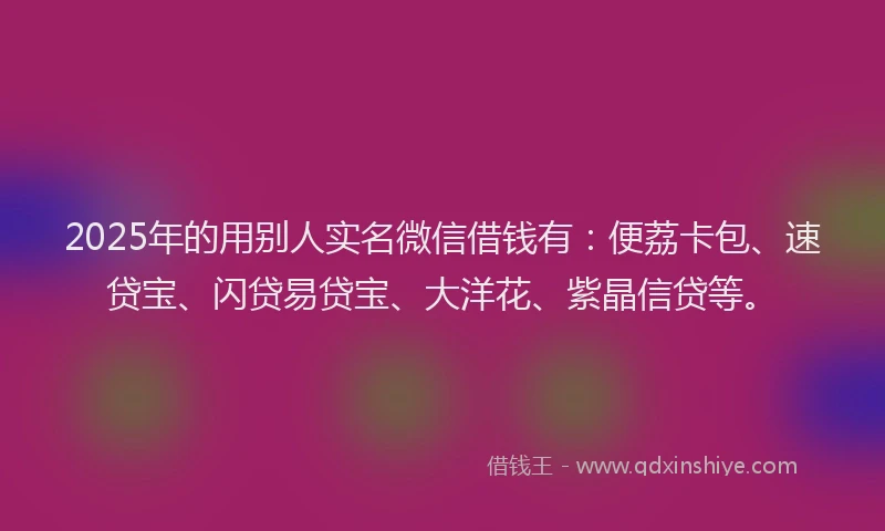 2025年的用别人实名微信借钱有：便荔卡包、速贷宝、闪贷易贷宝、大洋花、紫晶信贷等。