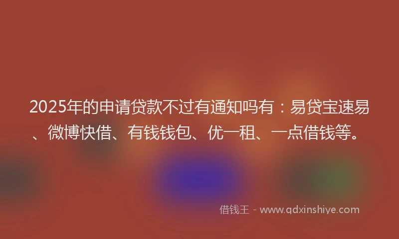 2025年的申请贷款不过有通知吗有：易贷宝速易、微博快借、有钱钱包、优一租、一点借钱等。
