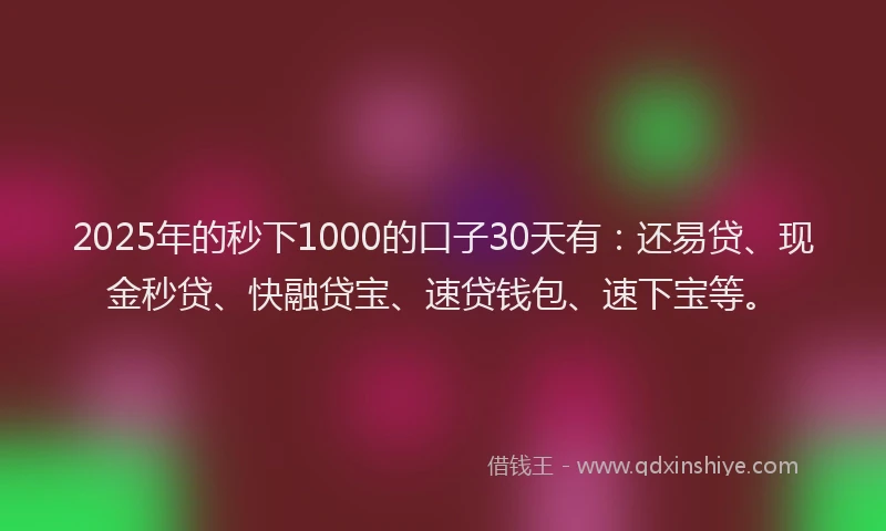 2025年的秒下1000的口子30天有：还易贷、现金秒贷、快融贷宝、速贷钱包、速下宝等。