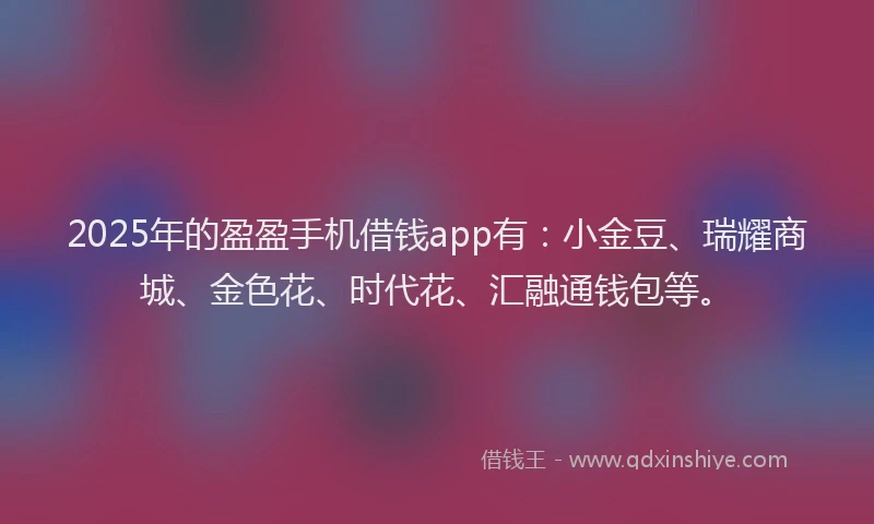 2025年的盈盈手机借钱app有：小金豆、瑞耀商城、金色花、时代花、汇融通钱包等。