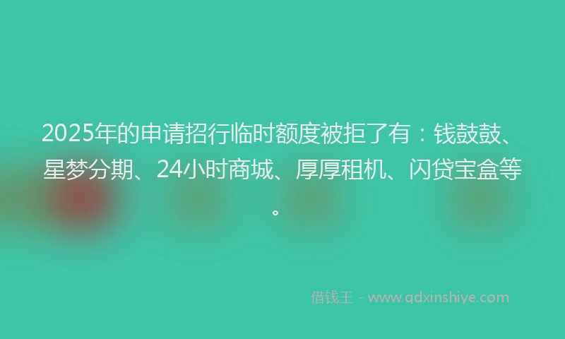 2025年的申请招行临时额度被拒了有：钱鼓鼓、星梦分期、24小时商城、厚厚租机、闪贷宝盒等。