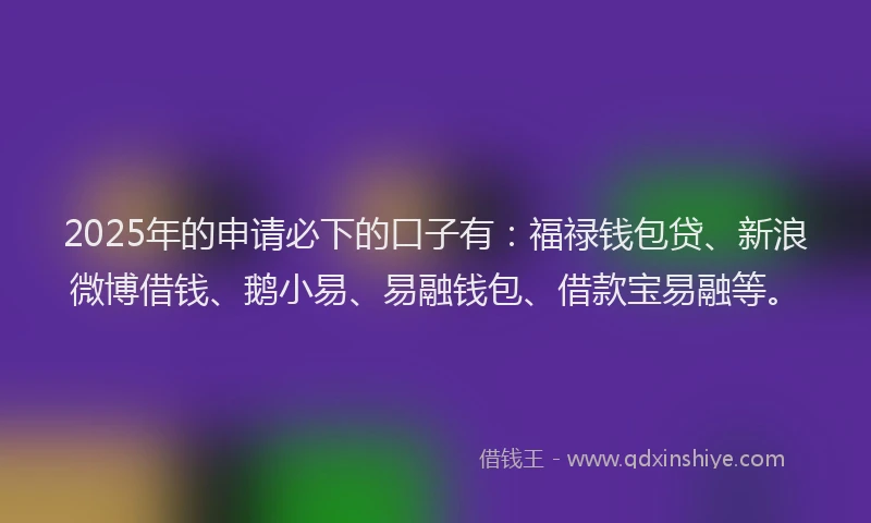2025年的申请必下的口子有：福禄钱包贷、新浪微博借钱、鹅小易、易融钱包、借款宝易融等。