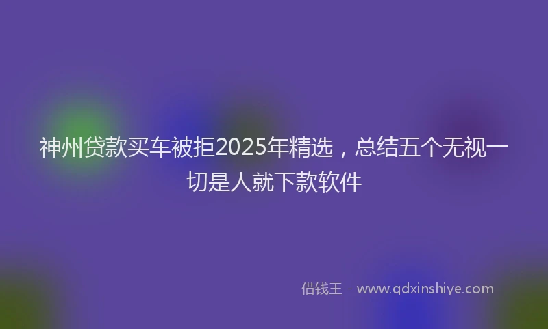 神州贷款买车被拒2025年精选，总结五个无视一切是人就下款软件