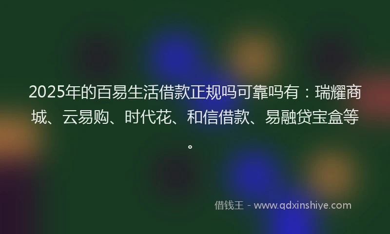 2025年的百易生活借款正规吗可靠吗有：瑞耀商城、云易购、时代花、和信借款、易融贷宝盒等。