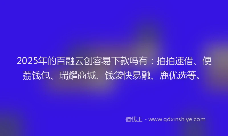 2025年的百融云创容易下款吗有：拍拍速借、便荔钱包、瑞耀商城、钱袋快易融、鹿优选等。