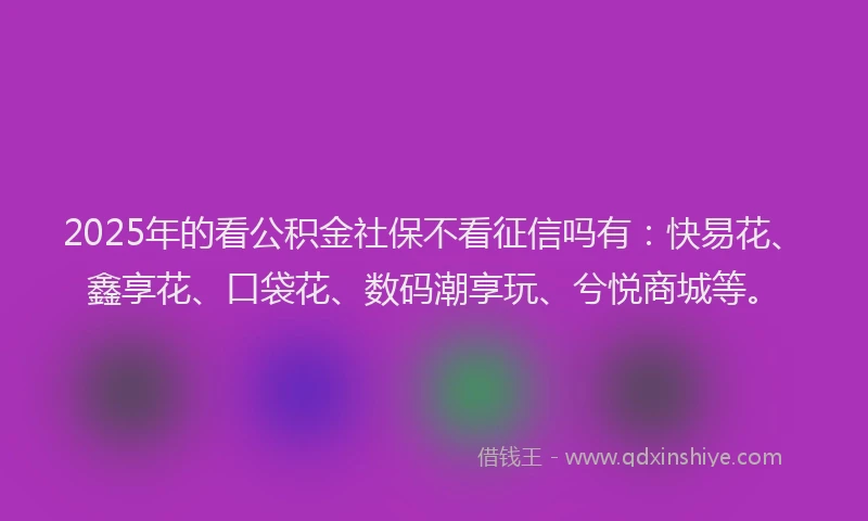 2025年的看公积金社保不看征信吗有：快易花、鑫享花、口袋花、数码潮享玩、兮悦商城等。