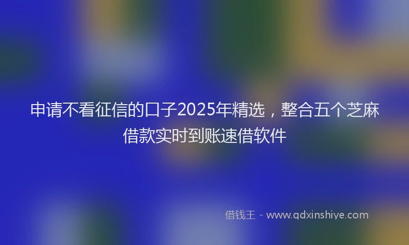 申请不看征信的口子2025年精选，整合五个芝麻借款实时到账速借软件