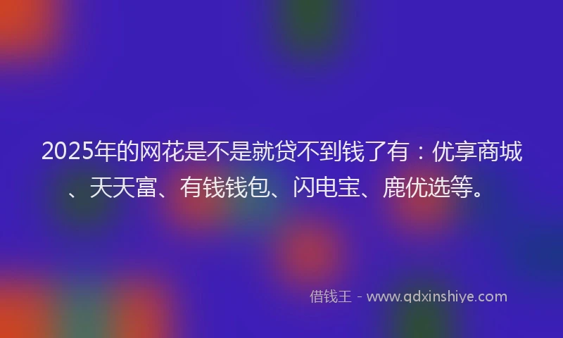 2025年的网花是不是就贷不到钱了有：优享商城、天天富、有钱钱包、闪电宝、鹿优选等。