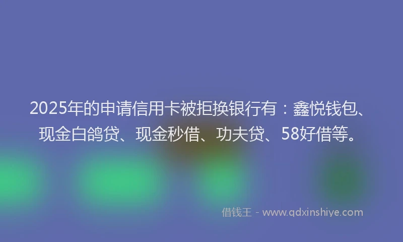 2025年的申请信用卡被拒换银行有：鑫悦钱包、现金白鸽贷、现金秒借、功夫贷、58好借等。