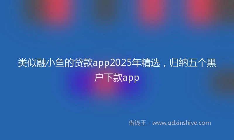 类似融小鱼的贷款app2025年精选，归纳五个黑户下款app