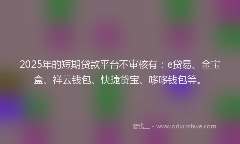 2025年的短期贷款平台不审核有：e贷易、金宝盒、祥云钱包、快捷贷宝、哆哆钱包等。