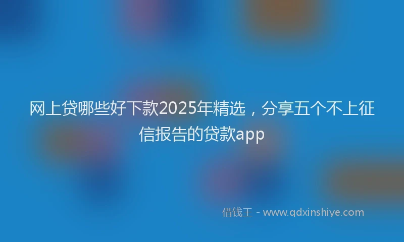网上贷哪些好下款2025年精选，分享五个不上征信报告的贷款app