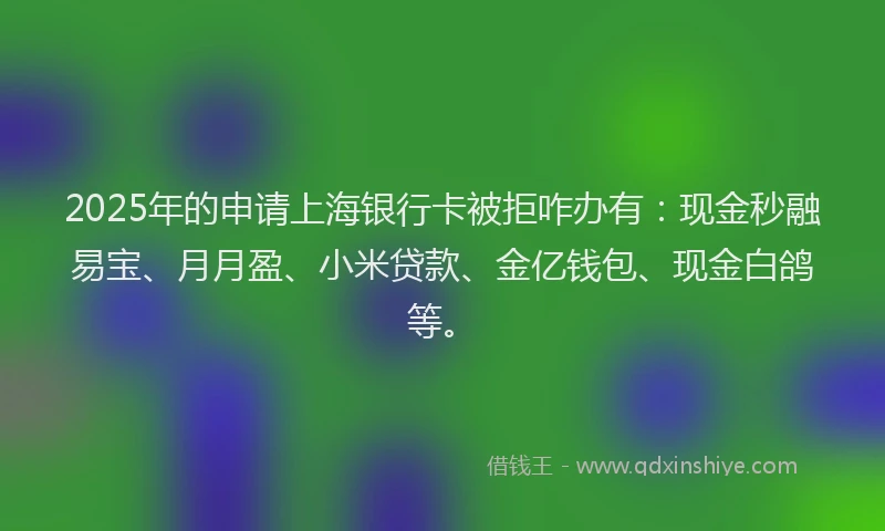 2025年的申请上海银行卡被拒咋办有：现金秒融易宝、月月盈、小米贷款、金亿钱包、现金白鸽等。