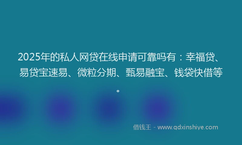 2025年的私人网贷在线申请可靠吗有：幸福贷、易贷宝速易、微粒分期、甄易融宝、钱袋快借等。