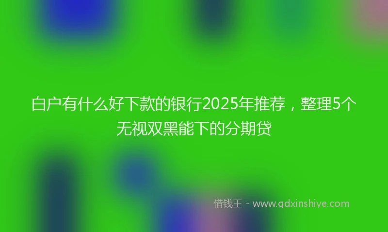 白户有什么好下款的银行2025年推荐，整理5个无视双黑能下的分期贷