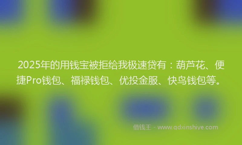 2025年的用钱宝被拒给我极速贷有：葫芦花、便捷Pro钱包、福禄钱包、优投金服、快鸟钱包等。