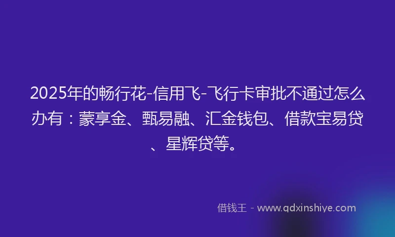 2025年的畅行花-信用飞-飞行卡审批不通过怎么办有：蒙享金、甄易融、汇金钱包、借款宝易贷、星辉贷等。