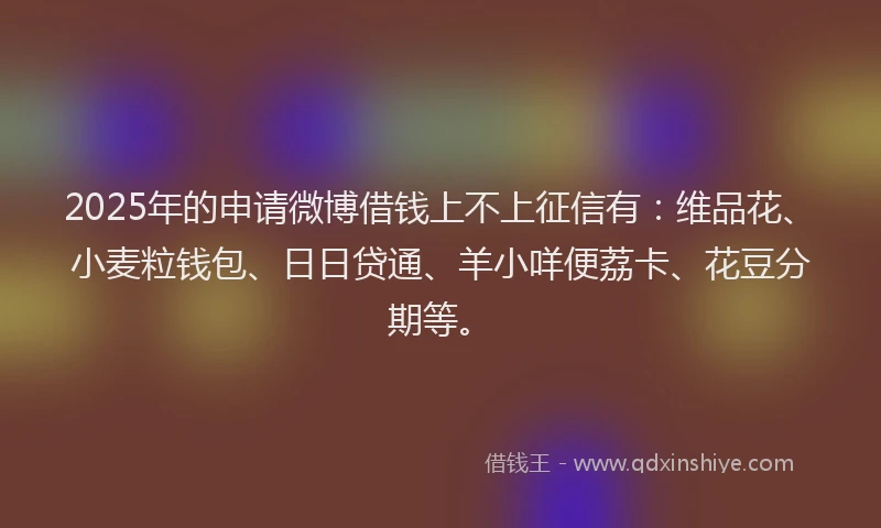 2025年的申请微博借钱上不上征信有：维品花、小麦粒钱包、日日贷通、羊小咩便荔卡、花豆分期等。