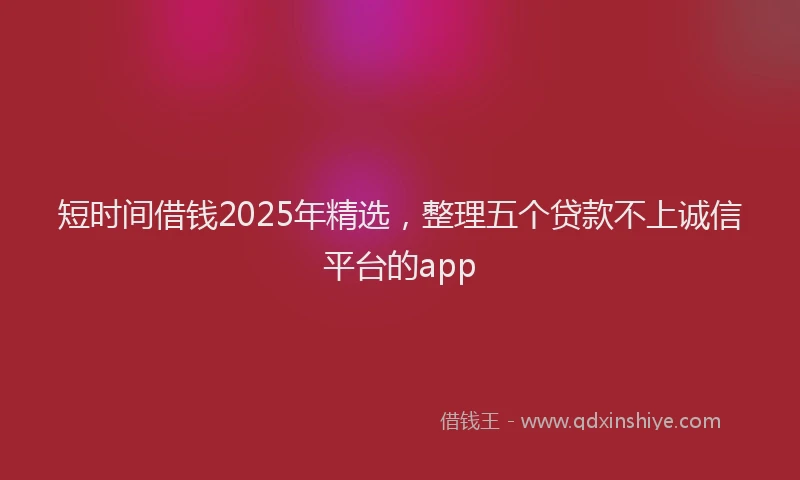 短时间借钱2025年精选，整理五个贷款不上诚信平台的app