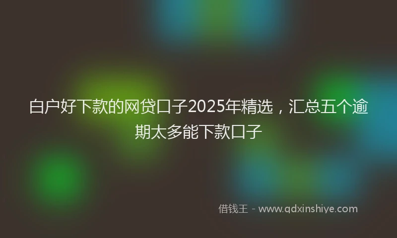 白户好下款的网贷口子2025年精选，汇总五个逾期太多能下款口子