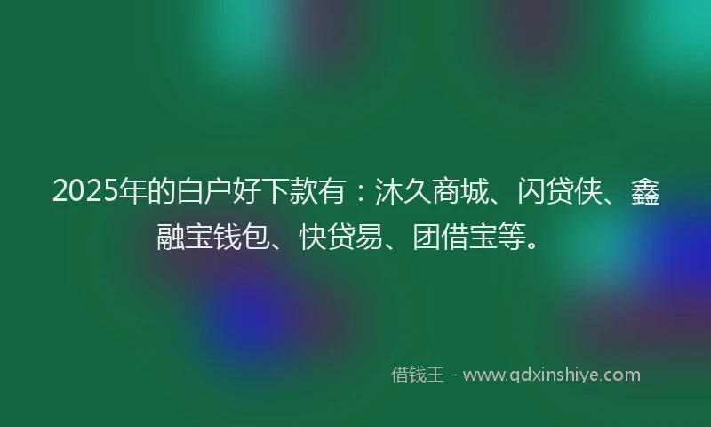 2025年的白户好下款有：沐久商城、闪贷侠、鑫融宝钱包、快贷易、团借宝等。