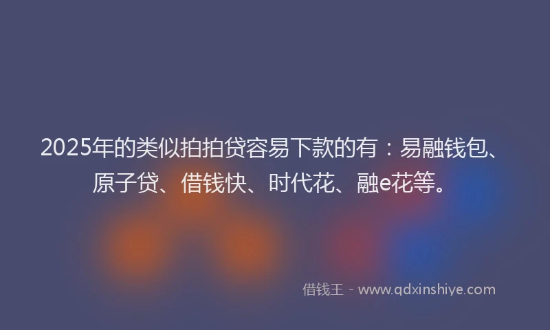 2025年的类似拍拍贷容易下款的有：易融钱包、原子贷、借钱快、时代花、融e花等。