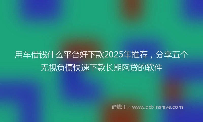 用车借钱什么平台好下款2025年推荐，分享五个无视负债快速下款长期网贷的软件