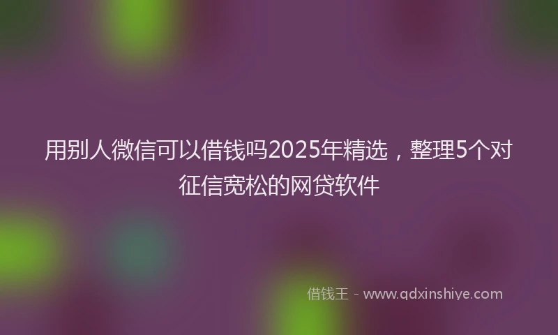 用别人微信可以借钱吗2025年精选，整理5个对征信宽松的网贷软件
