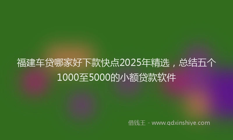 福建车贷哪家好下款快点2025年精选，总结五个1000至5000的小额贷款软件