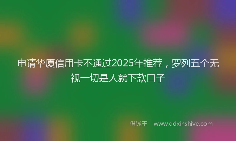 申请华厦信用卡不通过2025年推荐，罗列五个无视一切是人就下款口子