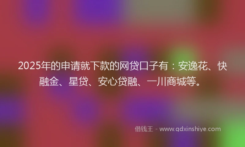 2025年的申请就下款的网贷口子有：安逸花、快融金、星贷、安心贷融、一川商城等。