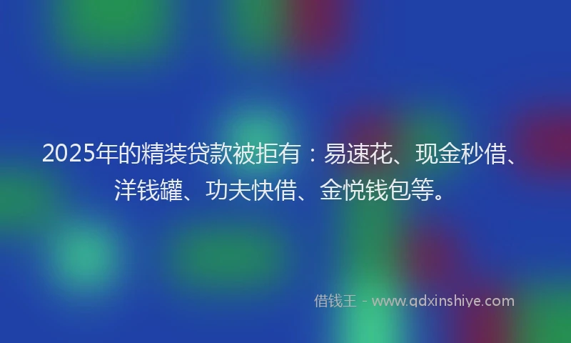 2025年的精装贷款被拒有：易速花、现金秒借、洋钱罐、功夫快借、金悦钱包等。