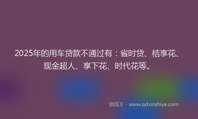 2025年的用车贷款不通过有：省时贷、桔享花、现金超人、享下花、时代花等。