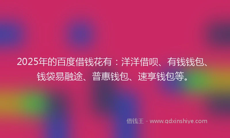 2025年的百度借钱花有：洋洋借呗、有钱钱包、钱袋易融途、普惠钱包、速享钱包等。