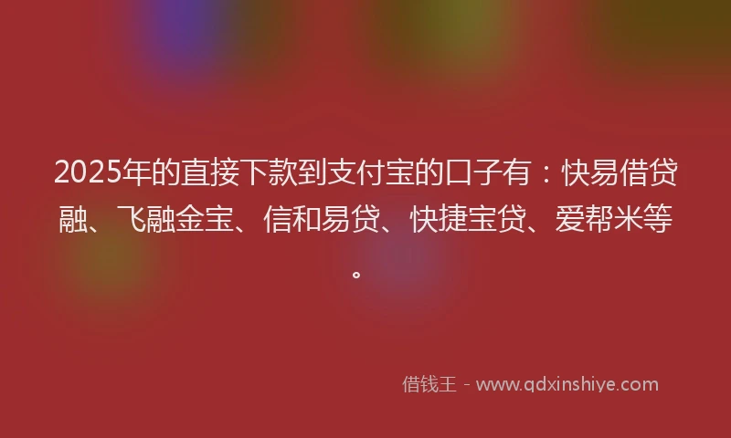 2025年的直接下款到支付宝的口子有：快易借贷融、飞融金宝、信和易贷、快捷宝贷、爱帮米等。