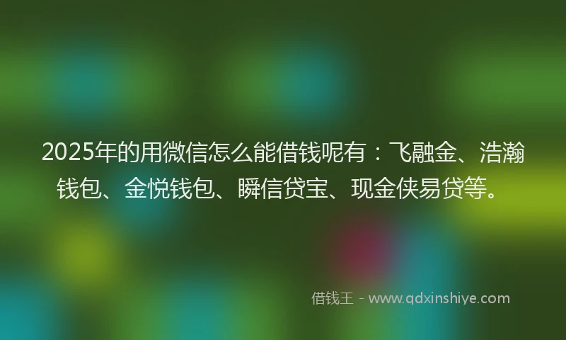 2025年的用微信怎么能借钱呢有：飞融金、浩瀚钱包、金悦钱包、瞬信贷宝、现金侠易贷等。