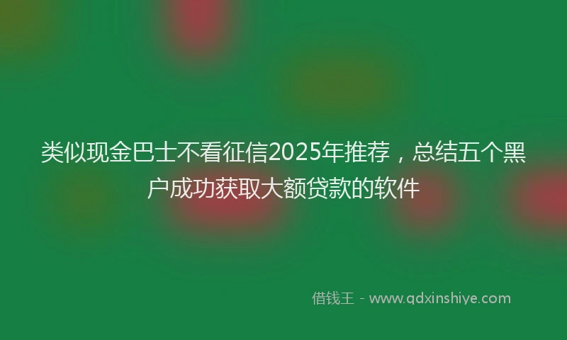 类似现金巴士不看征信2025年推荐，总结五个黑户成功获取大额贷款的软件