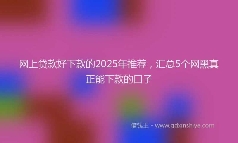 网上贷款好下款的2025年推荐，汇总5个网黑真正能下款的口子