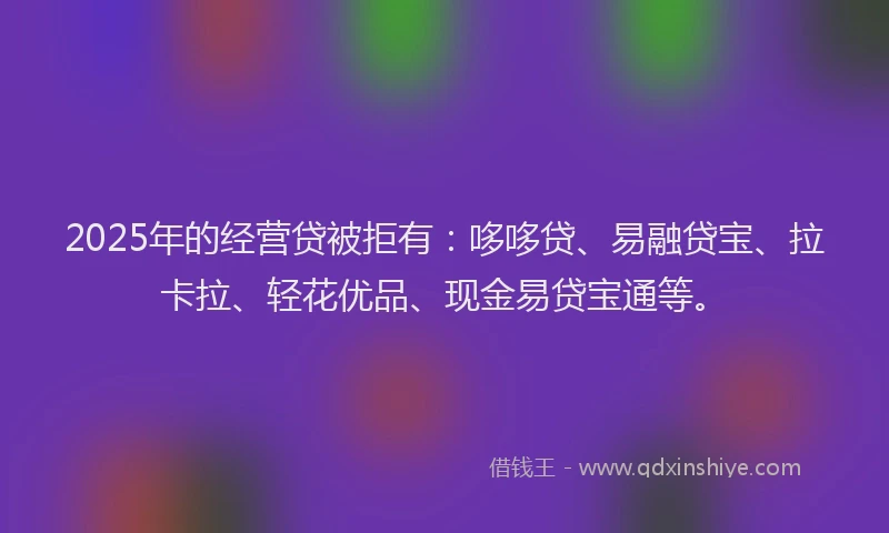 2025年的经营贷被拒有：哆哆贷、易融贷宝、拉卡拉、轻花优品、现金易贷宝通等。