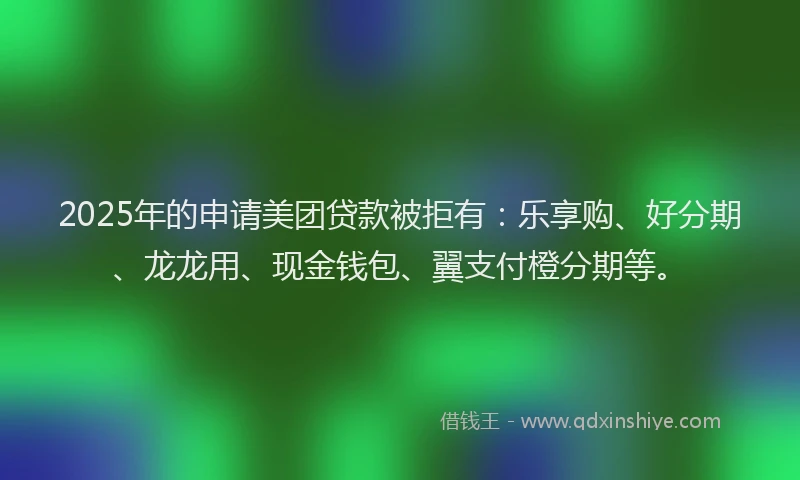 2025年的申请美团贷款被拒有：乐享购、好分期、龙龙用、现金钱包、翼支付橙分期等。
