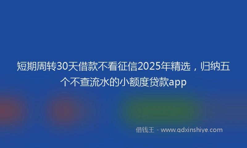 短期周转30天借款不看征信2025年精选，归纳五个不查流水的小额度贷款app