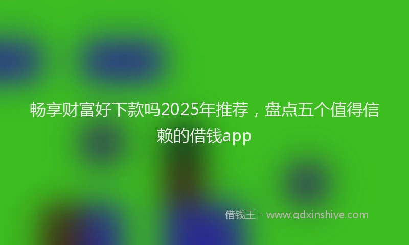 畅享财富好下款吗2025年推荐，盘点五个值得信赖的借钱app