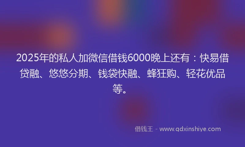 2025年的私人加微信借钱6000晚上还有：快易借贷融、悠悠分期、钱袋快融、蜂狂购、轻花优品等。