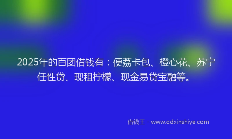 2025年的百团借钱有：便荔卡包、橙心花、苏宁任性贷、现租柠檬、现金易贷宝融等。