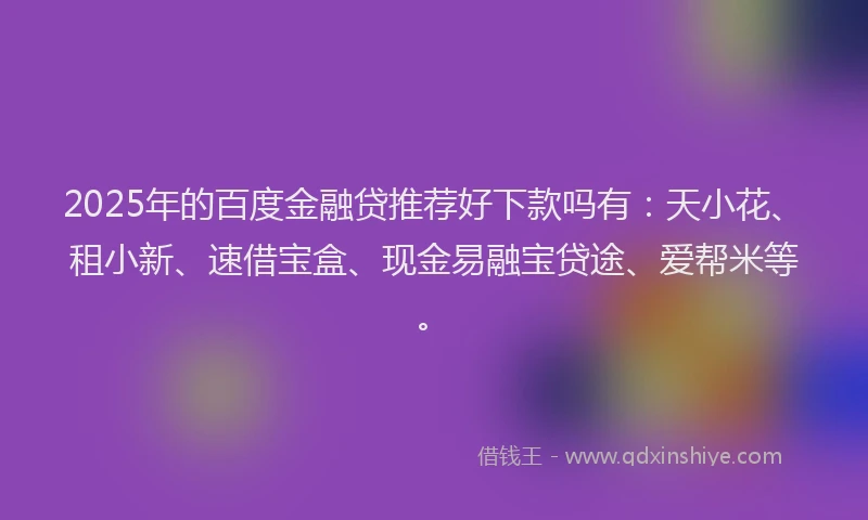 2025年的百度金融贷推荐好下款吗有：天小花、租小新、速借宝盒、现金易融宝贷途、爱帮米等。