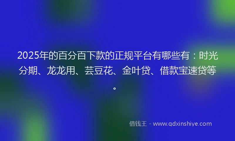 2025年的百分百下款的正规平台有哪些有：时光分期、龙龙用、芸豆花、金叶贷、借款宝速贷等。